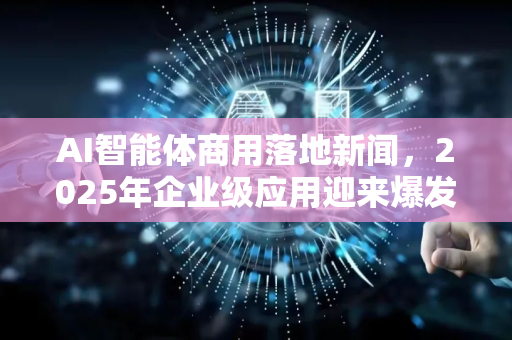 AI智能体商用落地新闻，2025年企业级应用迎来爆发拐点
