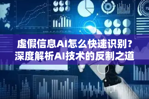 虚假信息AI怎么快速识别？深度解析AI技术的反制之道