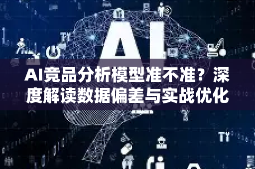 AI竞品分析模型准不准？深度解读数据偏差与实战优化策略