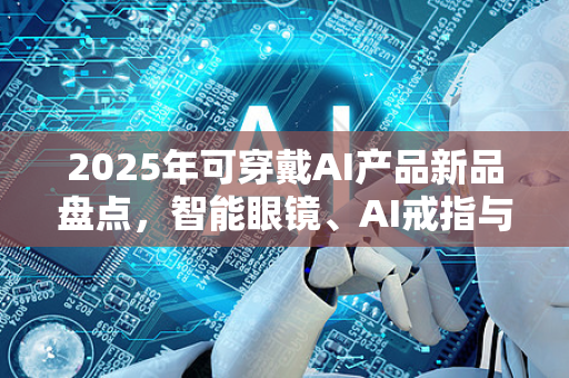 2025年可穿戴AI产品新品盘点，智能眼镜、AI戒指与未来趋势