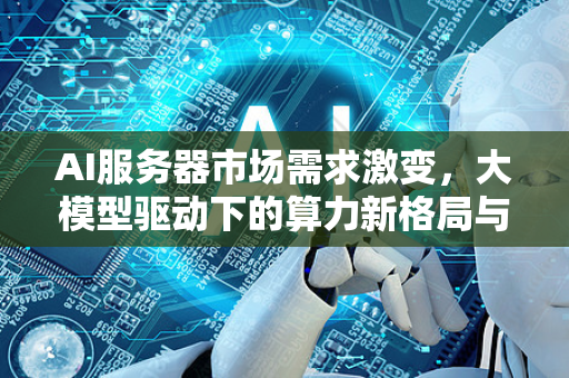 AI服务器市场需求激变，大模型驱动下的算力新格局与未来趋势