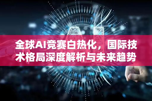 全球AI竞赛白热化，国际技术格局深度解析与未来趋势