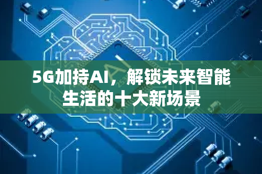 5G加持AI，解锁未来智能生活的十大新场景