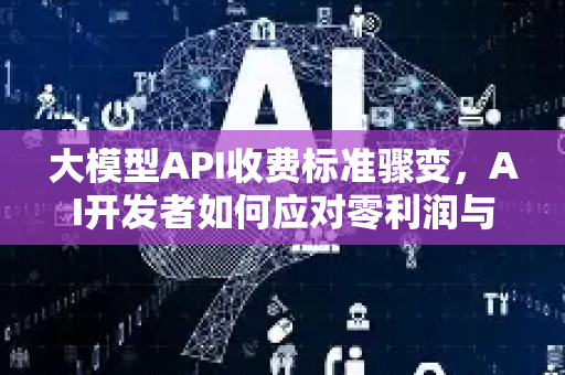 大模型API收费标准骤变，AI开发者如何应对零利润与新定价？