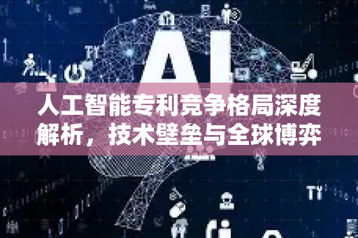 人工智能专利竞争格局深度解析，技术壁垒与全球博弈