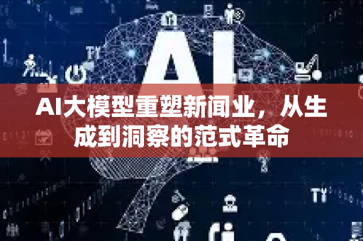 AI大模型重塑新闻业，从生成到洞察的范式革命-第1张图片-星博讯网络科技知识-SEO优化技巧|AI知识科普|互联网行业干货大全