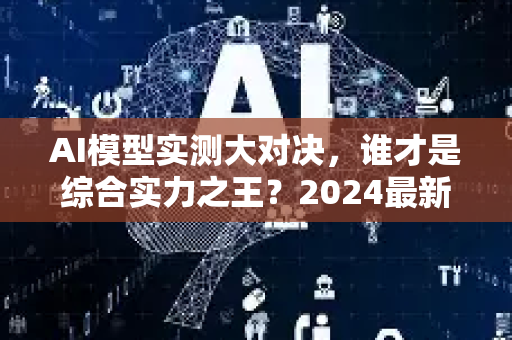 AI模型实测大对决，谁才是综合实力之王？2024最新深度评测-第1张图片-星博讯网络科技知识-SEO优化技巧|AI知识科普|互联网行业干货大全