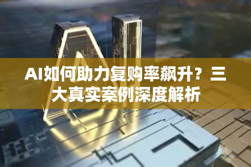 AI如何助力复购率飙升？三大真实案例深度解析