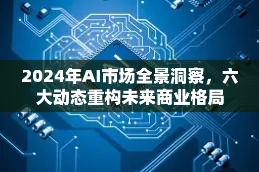 2024年AI市场全景洞察，六大动态重构未来商业格局-第1张图片-星博讯网络科技知识-SEO优化技巧|AI知识科普|互联网行业干货大全