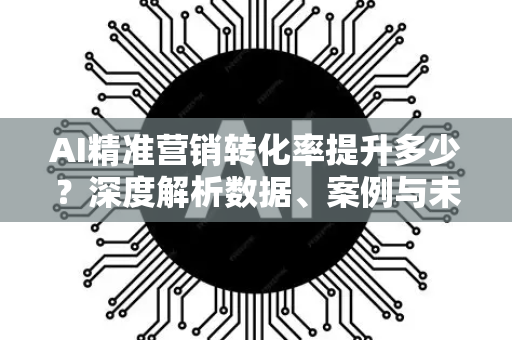 AI精准营销转化率提升多少？深度解析数据、案例与未来趋势