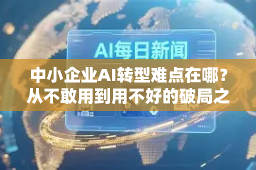 中小企业AI转型难点在哪？从不敢用到用不好的破局之路