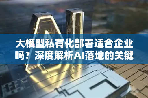大模型私有化部署适合企业吗？深度解析AI落地的关键抉择