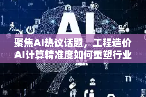 聚焦AI热议话题，工程造价AI计算精准度如何重塑行业未来？