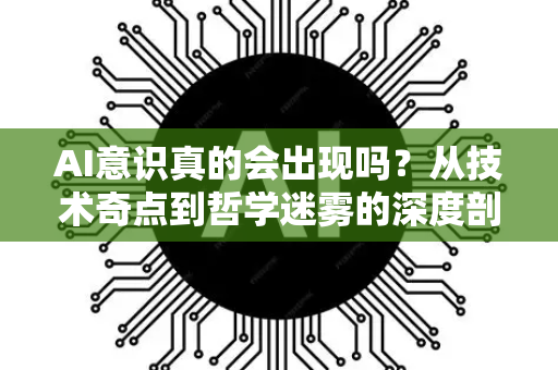 AI意识真的会出现吗？从技术奇点到哲学迷雾的深度剖析