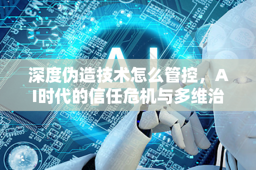 深度伪造技术怎么管控，AI时代的信任危机与多维治理路径