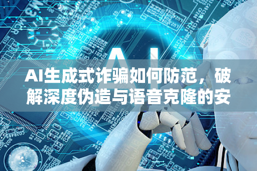 AI生成式诈骗如何防范，破解深度伪造与语音克隆的安全指南