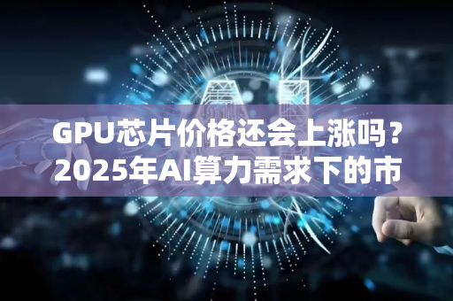 GPU芯片价格还会上涨吗？2025年AI算力需求下的市场趋势深度解析