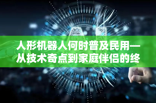 人形机器人何时普及民用—从技术奇点到家庭伴侣的终极猜想