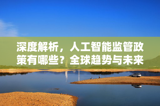 深度解析，人工智能监管政策有哪些？全球趋势与未来展望