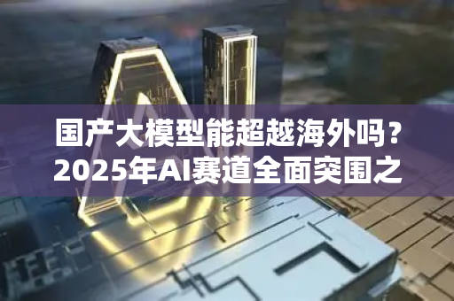 国产大模型能超越海外吗？2025年AI赛道全面突围之问