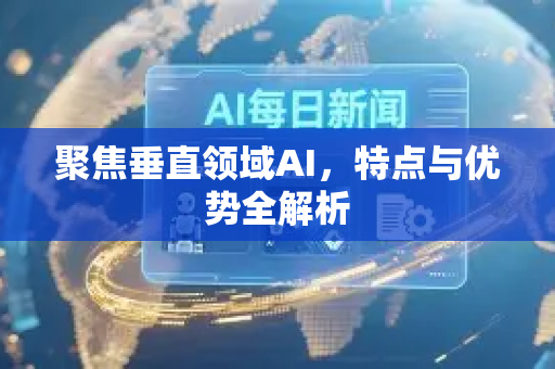 聚焦垂直领域AI，特点与优势全解析-第1张图片-星博讯网络科技知识-SEO优化技巧|AI知识科普|互联网行业干货大全