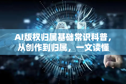 AI版权归属基础常识科普，从创作到归属，一文读懂