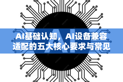 AI基础认知，AI设备兼容适配的五大核心要求与常见问题解答-第1张图片-星博讯网络科技知识-SEO优化技巧|AI知识科普|互联网行业干货大全