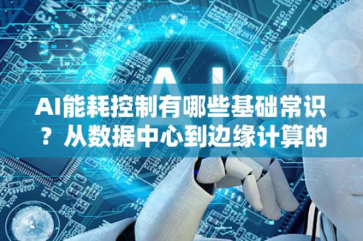 AI能耗控制有哪些基础常识？从数据中心到边缘计算的节能之道-第1张图片-星博讯网络科技知识-SEO优化技巧|AI知识科普|互联网行业干货大全