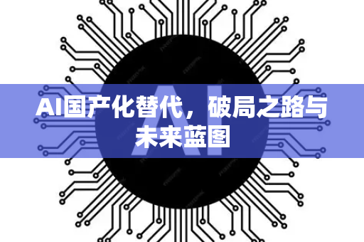 AI国产化替代，破局之路与未来蓝图-第1张图片-星博讯网络科技知识-SEO优化技巧|AI知识科普|互联网行业干货大全