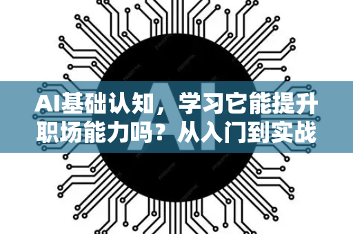 AI基础认知，学习它能提升职场能力吗？从入门到实战的全面解析-第1张图片-星博讯网络科技知识-SEO优化技巧|AI知识科普|互联网行业干货大全