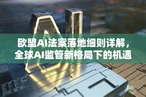 欧盟AI法案落地细则详解，全球AI监管新格局下的机遇与挑战