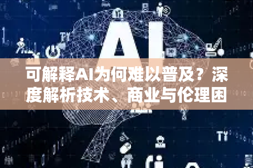 可解释AI为何难以普及？深度解析技术、商业与伦理困境