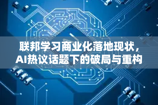 联邦学习商业化落地现状，AI热议话题下的破局与重构