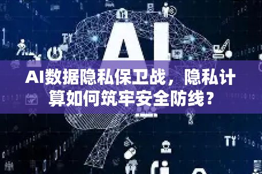 AI数据隐私保卫战，隐私计算如何筑牢安全防线？