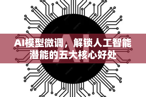 AI模型微调，解锁人工智能潜能的五大核心好处