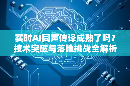 实时AI同声传译成熟了吗？技术突破与落地挑战全解析