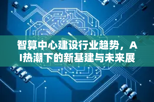 智算中心建设行业趋势，AI热潮下的新基建与未来展望