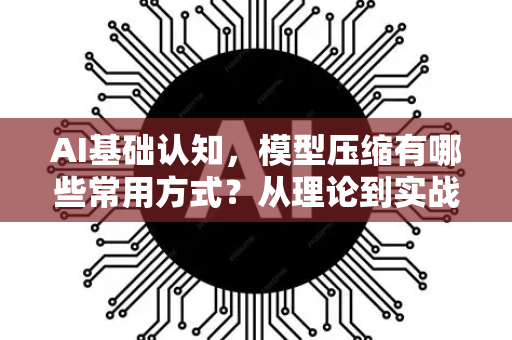 AI基础认知，模型压缩有哪些常用方式？从理论到实战的全面解析
