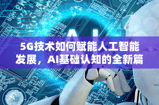 5G技术如何赋能人工智能发展，AI基础认知的全新篇章-第1张图片-星博讯网络科技知识-SEO优化技巧|AI知识科普|互联网行业干货大全