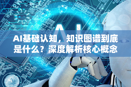 AI基础认知，知识图谱到底是什么？深度解析核心概念与应用-第1张图片-星博讯网络科技知识-SEO优化技巧|AI知识科普|互联网行业干货大全