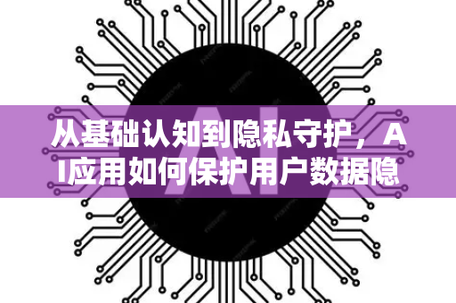 从基础认知到隐私守护，AI应用如何保护用户数据隐私-第1张图片-星博讯网络科技知识-SEO优化技巧|AI知识科普|互联网行业干货大全