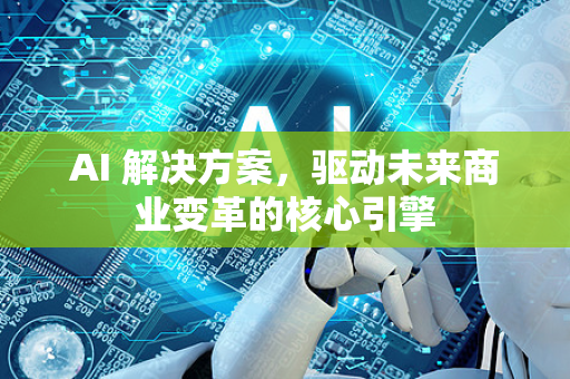 AI 解决方案，驱动未来商业变革的核心引擎-第1张图片-星博讯网络科技知识-SEO优化技巧|AI知识科普|互联网行业干货大全