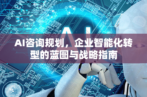 AI咨询规划，企业智能化转型的蓝图与战略指南-第1张图片-星博讯网络科技知识-SEO优化技巧|AI知识科普|互联网行业干货大全