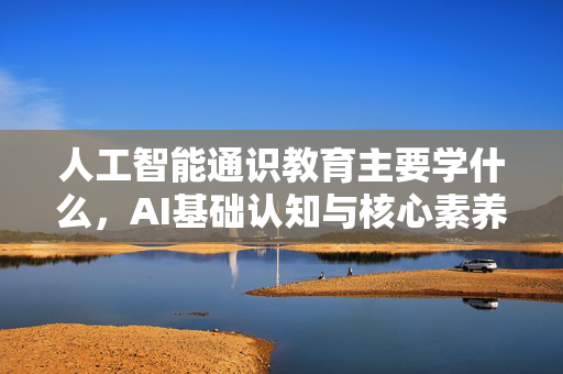 人工智能通识教育主要学什么，AI基础认知与核心素养全解析-第1张图片-星博讯网络科技知识-SEO优化技巧|AI知识科普|互联网行业干货大全