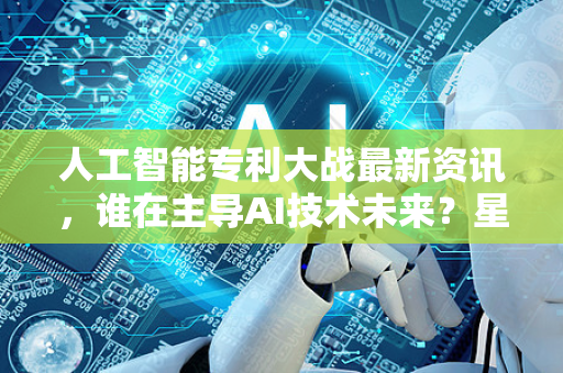 人工智能专利大战最新资讯，谁在主导AI技术未来？星博讯深度解析-第1张图片-星博讯网络科技知识-SEO优化技巧|AI知识科普|互联网行业干货大全