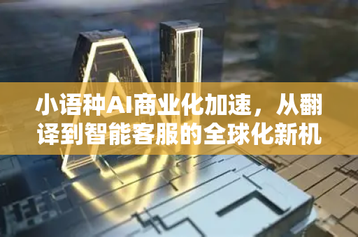 小语种AI商业化加速，从翻译到智能客服的全球化新机遇-第1张图片-星博讯网络科技知识-SEO优化技巧|AI知识科普|互联网行业干货大全