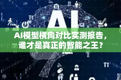 AI模型横向对比实测报告，谁才是真正的智能之王？-第1张图片-星博讯网络科技知识-SEO优化技巧|AI知识科普|互联网行业干货大全