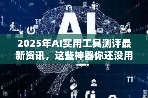 2025年AI实用工具测评最新资讯，这些神器你还没用过？