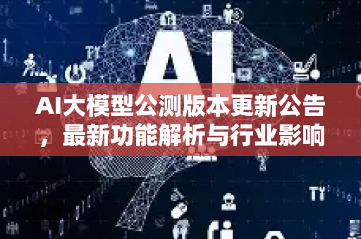 AI大模型公测版本更新公告，最新功能解析与行业影响深度解读