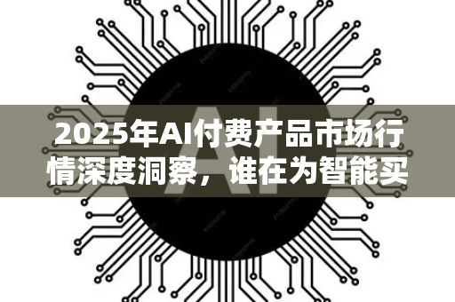 2025年AI付费产品市场行情深度洞察，谁在为智能买单？